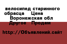 велосипед старинного обрасца  › Цена ­ 4 000 - Воронежская обл. Другое » Продам   